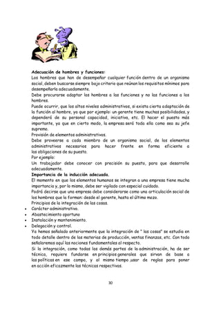 30
Adecuación de hombres y funciones:
Los hombres que han de desempeñar cualquier función dentro de un organismo
social, deben buscarse siempre bajo criterio que reúnan los requisitos mínimos para
desempeñarla adecuadamente.
Debe procurarse adaptar los hombres a las funciones y no las funciones a los
hombres.
Puede ocurrir, que los altos niveles administrativos, si exista cierta adaptación de
la función al hombre, ya que por ejemplo: un gerente tiene muchas posibilidades, y
dependerá de su personal capacidad, iniciativa, etc. El hacer el puesto más
importante, ya que en cierto modo, la empresa será toda ella como sea su jefe
supremo.
Provisión de elementos administrativos.
Debe proveerse a cada miembro de un organismo social, de los elementos
administrativos necesarios para hacer frente en forma eficiente a
las obligaciones de su puesto.
Por ejemplo:
Un trabajador debe conocer con precisión su puesto, para que desarrolle
adecuadamente.
Importancia de la inducción adecuada.
El momento en que los elementos humanos se integran a una empresa tiene mucha
importancia y, por lo mismo, debe ser vigilado con especial cuidado.
Podrá decirse que una empresa debe considerarse como una articulación social de
los hombres que la forman: desde el gerente, hasta el último mozo.
Principios de la integración de las cosas.
 Carácter administrativo.
 Abastecimiento oportuno
 Instalación y mantenimiento.
 Delegación y control.
Ya hemos señalado anteriormente que la integración de " las cosas" se estudia en
todo detalle dentro de las materias de producción, ventas finanzas, etc. Con todo
señalaremos aquí las nociones fundamentales al respecto.
Si la integración, como todas las demás partes de la administración, ha de ser
técnica, requiere fundarse en principios generales que sirvan de base a
las políticas en ese campo, y al mismo tiempo ,usar de reglas para poner
en acción eficazmente las técnicas respectivas.
 