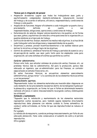 31
Técnicas para la integración del personal
 Asignación de salarios. Lograr que todos los trabajadores sean justa y
equitativamente compensados mediante sistemas de remuneración racional
del trabajo y de acuerdo al esfuerzo, eficiencia, responsabilidad y condiciones de
trabajo a cada puesto.
 Asignación de funciones. Asignar oficialmente a cada trabajador un puesto clara y
precisamente definido en cuanto a sus
responsabilidades, obligaciones, operaciones y condiciones de trabajo.
 Determinación de salarios. Asignar valores monetarios a los puestos, en tal forma
que sean justos y equitativos con relación a otras posiciones de la organización y a
puestos similares en el mercado de trabajo.
 Calificación de méritos. Evaluar, mediante los medios más objetivos, la actuación de
cada trabajador ante las obligaciones y responsabilidades de su puesto.
 Incentivos y premios. proveer incentivos monetarios a los sueldos básicos para
motivar la iniciativa y el mejor logro de los objetivos.
 Control de asistencia. establecer horarios de trabajo y periodos de ausencia con y
sin percepción de sueldo, que sean justo tanto para los empleados como para
organización, así como sistemas eficientes que permitan su control.
Carácter administrativo.
Parece ante todo, que estudiar sistemas de producción ventas, finanzas, etc., es
problema técnico más no administrativo. Así para la producción, parece más
adecuado un ingeniero, que un administrador; para las finanzas, un contador
especializado en estados financieros, etc.
En estas funciones técnicas, se encuentran elementos esencialmente
administrativos, porque miran " a la coordinación de los elementos técnicos entres
y con las personas."
Abastecimiento oportuno.
"Representando todos los elementos materiales una inversión debe disponerse en
cada momento de los precisamente necesarios dentro de los márgenes fijados por
la planeación y organización, en forma tal que ni falten en determinado momento
restando eficiencia ni sobre innecesariamente recargando costos y disminuyendo
las utilidades".
Instalación y mantenimiento
"Supuesto que la instalación y mantenimiento de los elementos materiales
representan costos necesarios, pero también supone momentos directamente
improductivos debe planearse con máximo cuidado la forma sistemática de
conducir estás actividades, en forma tal que esa improductividad se reduzca al
mínimo."
Por ejemplo:
La instalación de maquinaria, cuando se prolonga innecesariamente, por falta de una
adecuada planeación, tiene como consecuencia el aumento de costo y el periodo
improductivo.
Otro ejemplo:
 