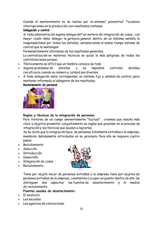 32
Cuando el mantenimiento no se realiza por un sistema" preventivo" *ocasiona
interrupciones en la producción con resultados costosos.
Delegación y control
Si toda administración supone delegación* en materia de integración de cosas , con
mayor razón debe delegar la gerencia general dentro de un sistema estable la
responsabilidad por todos los detalles, estableciendo al mismo tiempo sistema de
control que la mantengan
Permanentemente informada de los resultados generales.
La centralización en materias técnicas es quizá la más peligrosa de todas las
centralizaciones porque:
 Técnicamente es difícil que un hombre conozca de todo
 Supone problemas de detalles. y es imposible controlar detalles
con eficacia cuando su número y calidad son diversos.
 A toda delegación debe corresponder un sistema fijo y estable de control, para
mantener informado al delegante de los resultados.
Reclutamiento de personal
Reglas y técnicas de la integración de personas.
Para tratarse de un campo eminentemente "factual" , creemos que resulta más
claro y objetivo presentar conjuntamente as reglas que presiden en el proceso de
integración y las técnicas que ayudan a lograrlas.
Se ha dicho que la integración hace, de personas totalmente extrañas a la empresa,
miembros debidamente articulados en su jerarquía. Para ello se requiere cuatro
pasos:
 Reclutamiento
 Selección.
 Introducción
 Desarrollo
 Integración de cosas.
 Reclutamiento.
Tiene por objeto hacer de personas extrañas a la empresa tiene por objetos de
personas extrañas de la empresa, candidatos a ocupar un puesto dentro de ella. Se
distinguen dos aspectos: las fuentes de abastecimiento y lo medios
de reclutamiento.
Fuentes usuales de abastecimiento:
 El sindicato
 Las escuelas
 Las agencias de colocaciones.
 