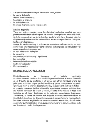33
 Y el personal recomendados por los actuales trabajadores.
 La puerta de la calle.
Medios de reclutamiento:
 Requisición al sindicato
 La solicitud escrita.
 El empleo de prensa, radio, televisión etc.
Selección de personal
Tiene por objeto escoger, entre los distintos candidatos, aquellos que para
puesto concreto sean los más aptos, de acuerdo con el principio enunciado antes.
Se le ha comparado en una serie de cribas que bajo, el criterio de requerimientos
del puesto vayan desechando a los candidatos inadecuados por diversos conceptos,
hasta dejar el apropiado.
Aunque los medios usados y el orden en que se emplean suelen variar mucho, para
acomodarse a las necesidades y condiciones de cada empresa, los más usados, y el
orden generalmente seguidos son:
 La hoja de solicitud de empleo.
 La entrevista
 Las pruebas psicotécnicas y / o prácticas.
 Las encuestas.
 Personalidad del trabajador-
 Perfil del trabajador
 El examen médico.
PERSONALIDAD DEL TRABAJADOR
El individuo cuando se incorpora al trabajo manifiesta
su comportamiento, conducta de acuerdo a la personalidad que ha venido formando
en el tránsito de su existencia y al actuar con otros individuos aflora sus
principales atributos, rasgos que lo identifican y que un buen gerente, no puede
ignorar, es decir, la empresa debe tomarlos muy en cuenta en beneficio de todos.
Al respecto, nos recuerda Mayra Jaramillo, se considere, que cada individuo tiene
una manera particular de actuar y pensar, de esta misma manera lo hace en el
trabajo y en el hogar, basándose en los principios impuestos por la sociedad.
Justamente, a través del tiempo, han surgidos estudios y herramientas con la
finalidad de investigar las diferentes maneras de comportamiento y conducta de
los seres humanos, englobarlos en factores comunes entre ellos, de tal forma
desarrollar puntos débiles en éstos, que permitan mejorar la comunicación de cada
uno de nosotros con las demás personas.
 