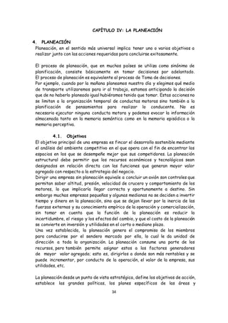 34
CAPÍTULO IV: LA PLANEACIÓN
4. PLANEACIÓN
Planeación, en el sentido más universal implica tener uno o varios objetivos a
realizar junto con las acciones requeridas para concluirse exitosamente.
El proceso de planeación, que en muchos países se utiliza como sinónimo de
planificación, consiste básicamente en tomar decisiones por adelantado.
El proceso de planeación es equivalente al proceso de Toma de decisiones.
Por ejemplo, cuando por la mañana planeamos nuestro día y elegimos qué medio
de transporte utilizaremos para ir al trabajo, estamos anticipando la decisión
que de no haberlo planeado igual hubiéramos tenido que tomar. Estas acciones no
se limitan a la organización temporal de conductas motoras sino también a la
planificación de pensamientos para realizar lo conducente. No es
necesario ejecutar ninguna conducta motora y podemos evocar la información
almacenada tanto en la memoria semántica como en la memoria episódica o la
memoria perceptiva.
4.1. Objetivos
El objetivo principal de una empresa es fincar el desarrollo sostenible mediante
el análisis del ambiente competitivo en el que opera con el fin de encontrar los
espacios en los que se desempeñe mejor que sus competidores. La planeación
estructural debe permitir que los recursos económicos y tecnológicos sean
designados en relación directa con las funciones que generan mayor valor
agregado con respecto a la estrategia del negocio.
Dirigir una empresa sin planeación equivale a concluir un avión son controles que
permitan saber altitud, presión, velocidad de crucero y comportamiento de los
motores, lo que implicaría llegar correcta y oportunamente a destino. Sin
embargo muchas empresas pequeñas y algunas medianas no se deciden a invertir
tiempo y dinero en la planeación, sino que se dejan llevar por la inercia de las
fuerzas externas y su conocimiento empírico de la operación y comercialización,
sin tomar en cuenta que la función de la planeación es reducir la
incertidumbre, el riesgo y los efectos del cambio, y que el costo de la planeación
se convierte en inversión y utilidades en el corto o mediano plazo.
Una vez establecida, la planeación genera el compromiso de los miembros
para conducirse por el sendero marcado por ella, lo cual le da unidad de
dirección a toda la organización. La planeación consume una parte de los
recursos, pero también permite asignar estos a los factores generadores
de mayor valor agregado; esto es, dirigirlos a donde son más rentables y se
puede incrementar, por conducto de la operación, el valor de la empresa, sus
utilidades, etc.
La planeación desde un punto de vista estratégica, define los objetivos de acción,
establece las grandes políticas, los planes específicos de las áreas y
 