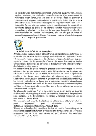 35
los indicadores de desempeño denominados estándares, que permitirán comparar
mediante controles, los resultados. Los estándares son fijos, mientras que los
resultados suelen variar, pero sin ellos no es posible medir ni controlar el
desempeño de la empresa. Si bien el control constituye la última fase del proceso
administrativo, los estándares de desempeño deben quedar establecidos desde la
planeación. Es por ello que algunos autores consideran que la planeación es
importante porque los planes de la empresa permiten realizar convenios con
proveedores y clientes, e incluso son la base para las políticas salariales y
para inversiones en equipos, instalaciones, etc. De ahí que un error de
planeación puede ocasionar problemas financieros y hasta el cierre de la empresa.
4.2. ¿Qué es planeación?
A. ¿Cuál es la definición de planeación?
Antes de iniciar cualquier acción administrativa, es imprescindible determinar los
resultados que pretende alcanzar el grupo social, así como las condiciones futuras
y los elementos necesarios para que éste funcione eficazmente. Esto sólo se puede
lograr a través de la planeación. Carecer de estos fundamentos implica
graves riesgos, desperdicio de esfuerzos y de recursos, y una administración por
demás fortuita e improvisada.
Por estas razones es que la planeación precede a las demás etapas del proceso
administrativo, ya que planear implica hacer la elección de las decisiones más
adecuadas acerca de lo que se habrá de realizar en el futuro. La planeación
establece las bases para determinar el elemento riesgo y minimizarlo.
La eficiencia en la ejecución depende en gran parte de una adecuada planeación, y
los buenos resultados no se logran por sí mismos: es necesario planearlos con
anterioridad. Antes de emitir una definición de la planeación, se analizarán algunas
emitidas por los autores más reconocidos, con el fin de obtener los elementos
comunes a dicho concepto:
"La planeación consiste en fijar el curso concreto de acción que ha de seguirse,
estableciendo los principios que habrán de orientarlo, la secuencia de operaciones
para realizarlo, y la determinación de tiempos y números necesarios para su
realización". A. Reyes Ponce.
"Determinación del conjunto de objetivos por obtenerse en el futuro y el de los
pasos necesarios para alcanzarlos a través
de técnicas y procedimientos definidos" Ernest Dale.
"Planeación es la selección y relación de hechos, así como la formulación y uso de
suposiciones respecto al futuro en la visualización y formulación de las actividades
propuestas que se cree sean necesarias para alcanzar los resultados
esperados" George R. Terry.
 