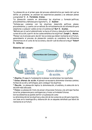 36
"La planeación es el primer paso del proceso administrativo por medio del cual se
define un problema, se analizan las experiencias pasadas y se embozan planes
y programas" J. A. Fernández Arenas.
"La planeación consiste en determinar los objetivos y formular políticas,
procedimientos y métodos para lograrlos" L. J. Kazmier.
"Sistema que comienza con los objetivos, desarrolla políticas, planes,
procedimientos, y cuenta con un método de retroalimentación de información para
adaptarse a cualquier cambio en las circunstancias" Burt K. Scanlan.
"Método por el cual el administrador ve hacia el futuro y descubre los alternativos
cursos de acción, a partir de los cuales establece los objetivos" Joseph L. Massie.
"Planear es el proceso para decidir las acciones que deben realizarse en el futuro,
generalmente el proceso de planeación consiste en considerar las diferentes
alternativas en el curso de las acciones y decidir cuál de ellas es la mejor" Robert
N. Anthony.
Elementos del concepto:
* Objetivo. El aspecto fundamental al planear es determinar los resultados.
* Cursos alternos de acción. Al planear es necesario determinar diversos caminos,
formas de acción y estrategias, para conseguir los objetivos.
* Elección. La planeación implica la determinación, el análisis y la selección de la
decisión más adecuada.
* Futuro. La planeación trata de prever situaciones futuras y de anticipar hechos
inciertos, prepararse para contingencias y trazar actividades futuras.
Con los elementos es posible definir a la planeación como:
La determinación de los objetivos y elección de los cursos de acción para lograrlos,
con base en la investigación y elaboración de un esquema detallado que habrá de
realizarse en un futuro.
 