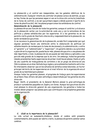 38
La planeación y el control son inseparables, son los gemelos idénticos de la
administración. Cualquier intento de controlar sin planes carece de sentido, ya que
no hay forma de que las personas sepan si van en la dirección correcta (resultado
de la tarea de control), a no ser que primero sepan a dónde quieren ir (parte de la
tarea de planificación). Así, los planes proporcionan los estándares de control.
Generalización de la planeación
La planeación es una función de todos los gerentes, aunque el carácter y el alcance
de la planeación varían con la autoridad de cada uno y con la naturaleza de las
políticas y planes establecidos por los superiores. Si a los gerentes no se les
permite cierto grado de libertad o discreción y responsabilidad en la planeación, no
serán verdaderos ejecutivos.
Si se reconoce la generalización de la planeación, es más fácil comprender por qué
algunas personas hacen una distinción entre la elaboración de políticas (el
establecimiento de normas para la toma de decisiones) y la administración, o entre
el "gerente" y el "administrador" o "supervisor". Un gerente debido a su autoridad
o posición en la organización, puede hacer más, planeación que otro o una planeación
más importante, o bien, la planeación de uno puede ser más básica y aplicable a una
porción más grande de la empresa que la de otro. Sin embargo, todos los gerentes
(desde presidentes hasta supervisores de primer nivel) hacen planes. Hasta el jefe
de una cuadrilla de trabajadores de carretera o de un grupo de obreros en una
fábrica planea en un área limitada bajo reglas y procedimientos bastante estrictos.
Es interesante observar que en los estudios de satisfacciones laborales, un factor
principal del éxito de los supervisores en el nivel inferior de la organización era el
grado de su habilidad para planear.
Aunque todos los gerentes planean, el programa de trabajo para los supervisores
de primera línea difiere del plan estratégico desarrollado por los gerentes de alta
dirección.
Roger Smith, el presidente de la General Motors planeó la gran estrategia de
producir automóviles pequeños en Japón y en Corea. Aunque los ejecutivos de alto
nivel planean la dirección general de una organización, los gerentes a todos los
niveles deben preparar sus planes para que contribuyan a los propósitos generales
de la organización.
C. ¿Cuál es la importancia de la planeación?
La vida actual es sumamente dinámica, donde el cambio está presente
constantemente, éste puede ser súbito o lento, la planeación permite asimilar estos
cambios.
 