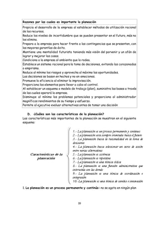 39
Razones por las cuales es importante la planeación
 Propicia el desarrollo de la empresa al establecer métodos de utilización racional
de los recursos.
 Reduce los niveles de incertidumbre que se pueden presentar en el futuro, más no
los elimina.
 Prepara a la empresa para hacer frente a las contingencias que se presenten, con
las mayores garantías de éxito.
 Mantiene una mentalidad futurista teniendo más visión del porvenir y un afán de
lograr y mejorar las cosas.
 Condiciona a la empresa al ambiente que lo rodea.
 Establece un sistema racional para la toma de decisiones, evitando las corazonadas
o empirismo.
 Reduce al mínimo los riesgos y aprovecha al máximo las oportunidades.
 Las decisiones se basan en hechos y no en emociones.
 Promueve la eficiencia al eliminar la improvisación.
 Proporciona los elementos para llevar a cabo el control.
 Al establecer un esquema o modelo de trabajo (plan), suministra las bases a través
de las cuales operará la empresa.
 Disminuye al mínimo los problemas potenciales y proporciona al administrador
magníficos rendimientos de su tiempo y esfuerzo.
 Permite al ejecutivo evaluar alternativas antes de tomar una decisión
D. ¿Cuáles son las características de la planeación?
Las características más importantes de la planeación se muestran en el siguiente
esquema:
1. La planeación es un proceso permanente y continúo: no se agota en ningún plan
 