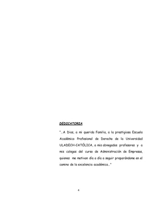 4
DEDICATORIA
“…A Dios, a mi querida Familia, a la prestigiosa Escuela
Académico Profesional de Derecho de la Universidad
ULADECH-CATÓLICA, a mis abnegados profesores y a
mis colegas del curso de Administración de Empresas,
quienes me motivan día a día a seguir preparándome en el
camino de la excelencia académica…”
 