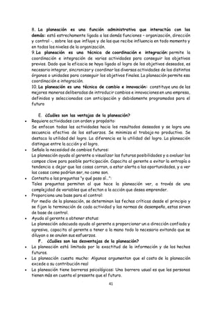 41
8. La planeación es una función administrativa que interactúa con las
demás: está estrechamente ligada a las demás funciones – organización, dirección
y control -, sobre las que influye y de las que recibe influencia en todo momento y
en todos los niveles de la organización.
9. La planeación es una técnica de coordinación e integración: permite la
coordinación e integración de varias actividades para conseguir los objetivos
previos. Dado que la eficacia se haya ligado al logro de los objetivos deseados, es
necesario integrar, sincronizar y coordinar las diversas actividades de los distintos
órganos o unidades para conseguir los objetivos finales. La planeación permite esa
coordinación e integración.
10. La planeación es una técnica de cambio e innovación: constituye una de las
mejores maneras deliberadas de introducir cambios e innovaciones en una empresa,
definidos y seleccionados con anticipación y debidamente programados para el
futuro
E. ¿Cuáles son las ventajas de la planeación?
 Requiere actividades con orden y propósito:
Se enfocan todas las actividades hacia los resultados deseados y se logra una
secuencia efectiva de los esfuerzos. Se minimiza el trabajo no productivo. Se
destaca la utilidad del logro. La diferencia es la utilidad del logro. La planeación
distingue entre la acción y el logro.
 Señala la necesidad de cambios futuros:
La planeación ayuda al gerente a visualizar las futuras posibilidades y a avaluar los
campos clave para posible participación. Capacita al gerente a evitar la entropía o
tendencia a dejar que las cosas corran, a estar alerta a las oportunidades, y a ver
las cosas como podrían ser, no como son.
 Contesta a las preguntas "y qué paso sí…":
Tales preguntas permiten al que hace la planeación ver, a través de una
complejidad de variables que afectan a la acción que desea emprender.
 Proporciona una base para el control:
Por medio de la planeación, se determinan las fechas críticas desde el principio y
se fijan la terminación de cada actividad y las normas de desempeño, estas sirven
de base de control.
 Ayuda al gerente a obtener status:
La planeación adecuada ayuda al gerente a proporcionar un a dirección confiada y
agresiva, capacita al gerente a tener a la mano todo lo necesario evitando que se
diluyan o se anulen sus esfuerzos.
F. ¿Cuáles son las desventajas de la planeación?
 La planeación está limitada por la exactitud de la información y de los hechos
futuros.
 La planeación cuesta mucho: Algunos argumentan que el costo de la planeación
excede a su contribución real
 La planeación tiene barreras psicológicas: Una barrera usual es que las personas
tienen más en cuenta el presente que el futuro.
 