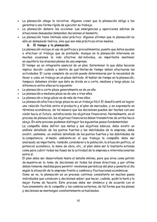 42
 La planeación ahoga la iniciativa: Algunos creen que la planeación obliga a los
gerentes a una forma rígida de ejecutar su trabajo.
 La planeación demora las acciones: Las emergencias y apariciones súbitas de
situaciones desusadas demandan decisiones al momento.
 La planeación tiene limitado valor práctico: Algunos afirman que la planeación no
sólo es demasiado teórica, sino que son más prácticos otros medios.
G. El tiempo y la planeación.
La planeación incluye el uso de políticas y procedimientos, puesto que éstos ayudan
a efectuar el trabajo que se pretende. Aunque en la planeación interviene en
muchas ocasiones la vida afectiva del individuo, es importante mantener
en equilibrio los diversos planes de una empresa.
El tiempo es un integrante esencial de un plan. Determinar lo que debe hacerse
implica decidir cuándo y dentro de qué límites de tiempo deben efectuarse las
actividades. El curso completo de acción puede determinarse por la necesidad de
llevar a cabo un trabajo en un plazo definido. Al hablar de tiempo en la planeación,
tampoco debemos olvidar que ésta se divide en a corto, mediano y largo plazo. La
diferencia entre ellas es la siguiente:
 La planeación a corto plazo generalmente es de un año.
 La planeación a mediano plazo es de uno a tres años.
 La planeación a largo plazo es de más de tres años.
La planeación efectiva a largo plazo no es un trabajo fácil. El desafío está en lograr
una relación factible entre el producto y el plan de mercadeo, y en expresarlo en
términos económicos, de tal manera que las decisiones puedan ser hechas con una
visión hacia el futuro, satisfaciendo los objetivos financieros. Normalmente, en el
proceso de planeación, los objetivos financieros deben transmitirse de arriba hacia
abajo. En este proceso podemos distinguir los siguientes pasos fundamentales:
La compañía debe definir sus metas y sus objetivos básicos, debe existir un
análisis detallado de los puntos fuertes y las debilidades de la empresa, debe
existir, asimismo, un análisis detallado de los puntos fuertes y las debilidades de
la competencia, el medio ambiente en el que trabaja la compañía debe ser
analizado; es importante, también, considerar a la población, la situación política, el
potencial económico, la mano de obra, etc., el plan debe ser lo bastante extenso
como para cubrir todas las fases de la actividad de la empresa e interrelacionarlas
entre sí.
El plan debe ser desarrollado hasta el detalle mínimo, para que sirva como patrón
de muestra en la toma de decisiones en todas las áreas directivas, y por ultimo
deben tomarse medidas para permitir revisiones periódicas del plan y ponerlo al día
según la situación de la empresa frente a cambios y fluctuaciones económicas.
Como se ve, la planeación es un proceso continuo consistente en muchos pasos
individuales que conducen a decisiones saber: que hacer, cuándo, quién lo hará y la
mejor forma de hacerlo. Este proceso debe ser dinámico y de acuerdo con el
funcionamiento de la compañía y los cambios externos, de tal forma que los planes
y decisiones se mantengan constantemente actualizados.
 