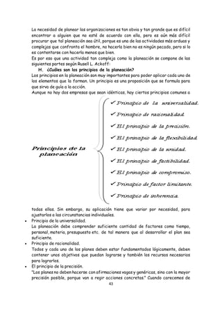43
La necesidad de planear las organizaciones es tan obvia y tan grande que es difícil
encontrar a alguien que no esté de acuerdo con ella, pero es aún más difícil
procurar que tal planeación sea útil, porque es una de las actividades más arduas y
complejas que confronta el hombre, no hacerla bien no es ningún pecado, pero si lo
es contentarse con hacerla menos que bien.
Es por eso que una actividad tan compleja como la planeación se compone de las
siguientes partes según Rusell L. Ackoff:
H. ¿Cuáles son los principios de la planeación?
Los principios en la planeación son muy importantes para poder aplicar cada uno de
los elementos que la forman. Un principio es una proposición que se formula para
que sirva de guía a la acción.
Aunque no hay dos empresas que sean idénticas, hay ciertos principios comunes a
todas ellas. Sin embargo, su aplicación tiene que variar por necesidad, para
ajustarlos a las circunstancias individuales.
 Principio de la universalidad.
La planeación debe comprender suficiente cantidad de factores como tiempo,
personal, materia, presupuesto etc. de tal manera que al desarrollar el plan sea
suficiente.
 Principio de racionalidad.
Todos y cada uno de los planes deben estar fundamentados lógicamente, deben
contener unos objetivos que puedan lograrse y también los recursos necesarios
para lograrlos.
 El principio de la precisión.
"Los planes no deben hacerse con afirmaciones vagas y genéricas, sino con la mayor
precisión posible, porque van a regir acciones concretas." Cuando carecemos de
 
