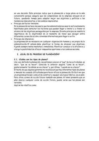45
en una decisión. Este principio indica que la planeación a largo plazo es la más
conveniente porque asegura que los compromisos de la empresa encajen en el
futuro, quedando tiempo para adaptar mejor sus objetivos y políticas a las
tendencias descubiertas, a los cambios imprevistos.
 Principio de factor limitante.
En la planeación se hace necesario que los administradores sean lo suficientemente
habilitados para detectar los factores que puedan llegar a limitar o a frenar el
alcance de los objetivos perseguidos por la empresa. En este principio se resalta la
importancia de la objetividad en el momento de tener que escoger entre
diferentes cursos de acción o diversas alternativas para llegar a un fin.
 Principio de inherencia.
La programación es necesaria en cualquier organización humana y es propia de la
administración. El estado debe planificar la forma de alcanzar sus objetivos,
fijando siempre metas mediatas o inmediatas. Planificar conduce a la eficiencia y
otorga la posibilidad de ofrecer respuestas oportunas a los cambios sociales.
I. ¿CUÁL ES EL PROCESO DE PLANEACIÓN?
2.1. ¿Cuáles son los tipos de planes?
Una vez definida la planeación, necesitamos conocer el "que" de las actividades, es
decir, "que se va hacer". Conocido lo anterior seguirá "como se va hacer",
posteriormente "en dónde se va a hacer" y, por último, "cuando se va a hacer".
El hecho de que algunos gerentes no reconozcan que hay diferentes tipos de planes
a menudo ha causado dificultades para hacer eficaz la planeación. Es fácil ver que
un programa principal, como el de construir y equipar una nueva fábrica, es un plan.
Pero otros cursos de acción futura también son planes. Al tener presente que un
plan abarca cualquier curso de acción futura, puede verse que los planes son
variados.
Aquí se les clasifica como:
 