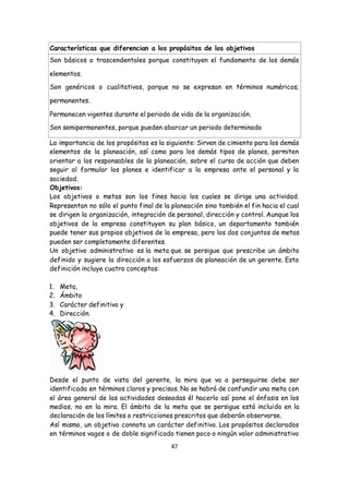 47
Características que diferencian a los propósitos de los objetivos
 Son básicos o trascendentales porque constituyen el fundamento de los demás
elementos.
 Son genéricos o cualitativos, porque no se expresan en términos numéricos;
permanentes.
 Permanecen vigentes durante el periodo de vida de la organización.
 Son semipermanentes, porque pueden abarcar un periodo determinado
La importancia de los propósitos es la siguiente: Sirven de cimiento para los demás
elementos de la planeación, así como para los demás tipos de planes, permiten
orientar a los responsables de la planeación, sobre el curso de acción que deben
seguir al formular los planes e identificar a la empresa ante el personal y la
sociedad.
Objetivos:
Los objetivos o metas son los fines hacia los cuales se dirige una actividad.
Representan no sólo el punto final de la planeación sino también el fin hacia el cual
se dirigen la organización, integración de personal, dirección y control. Aunque los
objetivos de la empresa constituyen su plan básico, un departamento también
puede tener sus propios objetivos de la empresa, pero los dos conjuntos de metas
pueden ser completamente diferentes.
Un objetivo administrativo es la meta que se persigue que prescribe un ámbito
definido y sugiere la dirección a los esfuerzos de planeación de un gerente. Esta
definición incluye cuatro conceptos:
1. Meta,
2. Ámbito
3. Carácter definitivo y
4. Dirección.
Desde el punto de vista del gerente, la mira que va a perseguirse debe ser
identificada en términos claros y precisos. No se habrá de confundir una meta con
el área general de las actividades deseadas él hacerlo así pone el énfasis en los
medios, no en la mira. El ámbito de la meta que se persigue está incluido en la
declaración de los límites o restricciones prescritos que deberán observarse.
Así mismo, un objetivo connota un carácter definitivo. Los propósitos declarados
en términos vagos o de doble significado tienen poco o ningún valor administrativo
 