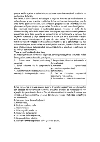 48
porque están sujetos a varias interpretaciones y con frecuencia el resultado es
confusión y disturbio.
Por último, la dirección está indicada por el objetivo. Muestra los resultados que se
deben buscar y aparta estos resultados de los muchos objetivos posibles que de
otra forma podrían buscarse. Esta dirección proporciona los cimientos para los
planes estratégicos apropiados que deben formularse para alcanzar los objetivos.
Los objetivos inapropiados e inadecuados pueden retardar el éxito de la
administración y sofocar las operaciones en cualquier organización. Una sugerencia
provechosa para todo gerente es concentrarse periódicamente y reiterar los
objetivos buscados y luego determinar si la acción que en la actualidad se sigue
está en verdad contribuyendo al logro de esas metas. Tal práctica ayuda a
minimizar las dificultades que tienen muchos miembros de la administración y sus
subordinados para saber cuáles son sus objetivos actuales, identificándolos tanto
para ellos como para sus asociados, poniéndolos al día, y usándolos con eficacia en
su trabajo administrativo.
Tipos y clasificación de objetivos
En toda organización hay muchos objetivos, pero algunos objetivos comunes a todas
las organizaciones incluyen los que siguen:
1. Proporcionar buenos productos y
servicios,
2. Estar adelante de la competencia,
Crecer,
4. Aumentar las utilidades aumentando las
ventas y/o disminuyendo los costos,
5. Proporcionar bienestar y desarrollo a
los empleados,
6.Mantener operaciones
y estructura organizacional
satisfactoria,
7. Ser un ciudadano empresarial
socialmente responsable,
8. Desarrollar el comercio internacional
Estas categorías, a su vez, pueden sugerir áreas clave específicas para las cuales
son capaces de derivarse subobjetivos, evaluando el grado de su realización. Por
ejemplo, los gerentes del General Electric Company identifican ocho áreas que son
vitales en el mantenimiento y progreso de liderazgo, fuerza y habilidad competitiva
de su compañía.
Estas áreas clave de resultado son:
1. Rentabilidad,
2. Posición en el mercado,
3. Productividad,
4. Liderazgo del producto,
5. Desarrollo del personal,
6. Actitudes de los empleados,
7. Responsabilidad pública,
8. Equilibrio entre los planes a corto y a largo plazos.
 
