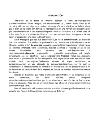 5
INTRODUCCIÓN
Ambiciosa es la tarea al intentar abordar el tema de organizaciones
y administración en forma integral, sin reduccionismos y , donde mucha tinta ya ha
corrido y del cual me valgo para realizar mi monografía pero, sin dejar de lado la utopía
que si bien es imposible por definición, representa en mí una herramienta necesaria para
que una administración y una organización pueda verse y criticarse a sí misma como un
orden imperfecto y la misma nos lleve a creer que podamos tener la esperanza de una
mejor organización y una mejor administración.
En mi trabajo lo que hice fue desarrollar ¿Qué es la administración? Su evolución.
Sus características. Sus teorías. Su problemática en cuanto a que si la administración es:
¿Ciencia, técnica, arte?; La empresa, concepto, característica, importancia y otros ya que
los entornos dinámicos, tanto económicos, sociales, políticos y tecnológicos en los que
vivimos actualmente, hace necesario que toda Empresa lleve a
cabo funciones de planeación, organización , ejecución y control para así cumplir
exitosamente con los objetivos que la Empresa tiene trazados. Temas que desarrolle
para hacer la presentación de ésta monografía ;toda organización bien sea pública como
privada tiene como objetivo fundamental obtener el mayor rendimiento de
sus operaciones con un uso adecuado de sus recursos disponibles, por lo cual es
indispensable el establecimiento de controles y evaluaciones de sus procedimientos a fin
de determinar la situación real de la empresa, en función de plantear una efectiva toma de
decisiones.
Debido al dinamismo que rodea el ambiente administrativo y las exigencias de un
mundo cambiante, los entes públicos deben incorporar
nuevas herramientas administrativas que le permitan hacer uso efectivo de los recursos
propios o asignados. Todo esto en virtud de hacer más eficaz el proceso administrativo en
cualquiera de sus fases.
Para el desarrollo del presente estudio se utilizó la investigación documental, y se
sustenta con fuentes bibliográficas e información de Internet.
 