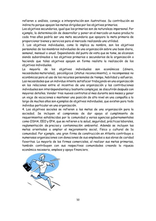 50
refieren a análisis, consejo e interpretación son ilustrativos. Su contribución es
indirecta porque apoyan las metas dirigidas por los objetivos primarios.
Los objetivos secundarios, igual que los primarios son de naturaleza impersonal. Por
ejemplo, la determinación de desarrollar y poner en el mercado un nuevo producto
cada tres años podría ser una meta secundaria que apoyara la meta primaria de
proporcionar bienes y servicios para el mercado realizando una utilidad.
3. Los objetivos individuales, como lo implica su nombre, son los objetivos
personales de los miembros individuales de una organización sobre una base diaria,
semanal, mensual o anual. Dependiendo del punto de vista que se tome, se alcanzan
siendo subordinados a los objetivos primarios o secundarios de la organización o
haciendo que tales objetivos apoyen en forma realista la realización de los
objetivos individuales.
La mayoría de los objetivos individuales son económicos (dinero,
necesidades materiales), psicológicos (status reconocimiento), o recompensas no
econ6micas para el uso de los recursos personales de tiempo, habilidad y esfuerzo.
Las necesidades que un individuo intenta satisfacer trabajando en una organización
en las relaciones entre el incentivo de una organización y las contribuciones
individuales son interdependientes y bastante complejas; se discutirán después con
mayores detalles. Vender tres nuevos contratos al mes durante seis meses y ganar
un viaje de vacaciones o mantener una posición de alto nivel en una compañía a lo
largo de muchos años son ejemplos de objetivos individuales, que existen para todo
individuo particular en una organización.
4. Los objetivos sociales se refieren a las metas de una organización para la
sociedad. Se incluyen el compromiso de dar apoyo al cumplimiento de
requerimientos establecidos por la comunidad y varias agencias gubernamentales
como OSHA, EEO y EPA, que se refieren a la salud, seguridad, prácticas laborales,
reglamentación de precios y contaminaci6n ambiental. Además se incluyen las
metas orientadas a ampliar el mejoramiento social, físico y cultural de 1a
comunidad. Por ejemplo, una gran firma de construcción en Atlanta contribuye a
numerosas organizaciones con donaciones de sus empleados a sus obras de caridad
favoritas. La mayoría de las firmas comerciales, al realizar sus metas primarias,
también contribuyen con sus respectivas comunidades creando la riqueza
económica necesaria, empleos y apoyo financiero.
 
