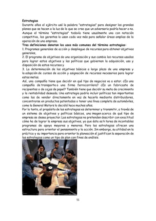51
Estrategias
Durante años el ejército usó la palabra "estrategias" para designar los grandes
planes que se hacen a la luz de lo que se cree que un adversario podría hacer o no.
Aunque el término "estrategias" todavía tiene usualmente una con notación
competitiva, los gerentes lo usan cada vez más para señalar áreas amplias de la
operación de una empresa.
Tres definiciones denotan los usos más comunes del término estrategias:
1. Programas generales de acción y despliegue de recursos para obtener objetivos
generales,
2. El programa de objetivos de una organización y sus cambia los recursos usados
para lograr estos objetivos y las políticas que gobiernan la adquisición, uso y
disposición de estos recursos y
3. La determinación de los objetivos básicos a largo plazo de una empresa y
la adopción de cursos de acción y asignación de recursos necesarios para lograr
estas metas.
Así, una compañía tiene que decidir en qué tipo de negocios va a estar. ¿Es una
compañía de transporte o una firma ferrocarrilera? ¿Es un fabricaste de
recipientes o de cajas de papel? También tiene que decidir su meta de crecimiento
y la rentabilidad deseada. Una estrategia podría incluir políticas tan importantes
como las de vender directamente en vez de hacerlo mediante distribuidores,
concentrarse en productos patentados o tener una línea completa de automóviles,
como la General Motors lo decidió hace muchos años.
Por lo tanto, el propósito de las estrategias es determinar y transmitir, a través de
un sistema de objetivos y políticas básicos, una imagen acerca de qué tipo de
empresa se desea proyectar. Las estrategias no pretenden describir con exactitud
cómo ha de lograr la empresa sus objetivos, ya que ésta es h tarea de incontables
programas de apoyo mayores y menores. Pero las estrategias ofrecen una
estructura para orientar el pensamiento y la acción. Sin embargo, su utilidad en la
práctica y su importancia para orientar la planeación sí justifican la separación de
las estrategias como un tipo de plan con fines de análisis.
 