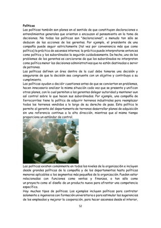 52
Políticas
Las políticas también son planes en el sentido de que constituyen declaraciones o
entendimientos generales que orientan o encauzan el pensamiento en la toma de
decisiones. No todas las políticas son "declaraciones"; a menudo tan sólo se
deducen de las acciones de los gerentes. Por ejemplo, el presidente de una
compañía puede seguir estrictamente (tal vez por conveniencia más que como
política) la práctica de ascensos internos; la práctica puede interpretarse entonces
como política y los subordinados la seguirán cuidadosamente. De hecho, uno de los
problemas de los gerentes es cerciorarse de que los subordinados no interpreten
como política menor las decisiones administrativas que no estén destinadas a servir
de patrones.
Las políticas definen un área dentro de la cual debe tomarse una decisión y
asegurarse de que la decisión sea congruente con un objetivo y contribuya a su
cumplimiento.
Las políticas ayudan a decidir cuestiones antes de que se conviertan en problemas,
hacen innecesario analizar la misma situación cada vez que se presente y unifican
otros planes, con lo cual permiten a los gerentes delegar autoridad y mantener aun
así control sobre lo que hacen sus subordinados. Por ejemplo, una compañía de
ferrocarriles tiene la política de adquirir terrenos industriales para reemplazar
todos los terrenos vendidos a lo largo de su derecho de paso. Esta política le
permite al gerente del departamento de terrenos desarrollar planes de adquisición
sin una referencia continua a la alta dirección, mientras que al mismo tiempo
proporciona un estándar de control.
Las políticas existen comúnmente en todos los niveles de la organizaci6n e incluyen
desde grandes políticas de la compañía y de los departamentos hasta políticas
menores aplicables a los segmentos más pequeños de la organización. Pueden estar
relacionadas con funciones como ventas y finanzas, o tan sólo como
un proyecto como el diseño de un producto nuevo para afrontar una competencia
específica.
Hay muchos tipos de políticas. Los ejemplos incluyen políticas para contratar
solamente a ingenieros con formación universitaria o para estimular las sugerencias
de los empleados y mejorar la cooperación, para hacer ascensos desde el interior,
 