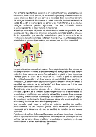 54
Pero el hecho importante es que existen procedimientos en toda una organización,
aun cuando, como cabría esperar, se vuelvan más rigurosos y más numerosos en los
niveles inferiores debido en gran parte a la necesidad de un control más estricto,
las ventajas económicas de describir acciones en detalle, la menor necesidad de
campo de acción o libertad para los gerentes de nivel inferior, y a que muchos
trabajos rutinarios pueden ejecutarse con mis eficiencia cuando
la gerencia prescribe la mejor manera de realizarlos.
Al igual que otros tipos de planes, los procedimientos tienen una jerarquía. Así, en
una empresa típica es posible encontrar un manual denominado "práctica estándar
de la corporación", que describe procedimientos para la corporación en su
totalidad; un manual denominado "estándar de división", y conjuntos especiales de
procedimientos para un departamento, una sucursal, una sección o una unidad.
Los procedimientos a menudo atraviesan líneas departamentales. Por ejemplo, en
una compañía manufacturera, el procedimiento para manejar pedidos casi siempre
incluirá el departamento de ventas (para el pedido original), el departamento de
finanzas (para el acuse de la recepción de fondos y para la aprobación
del crédito al consumidor), el departamento de contabilidad (para registrar la
transacción), el departamento de producción (para la orden de producir bienes o la
autoridad para sacarlos de las existencias) y el departamento de tráfico (para
determinar los medios de embarque y la ruta).
Considérense unos cuantos ejemplos de la relación entre procedimientos y
políticas. La política de la compañía puede otorgar vacaciones a los empleados; los
procedimientos establecidos para implantar esta política se ocuparán de programar
vacaciones y evitar desorden en el trabajo, establecer métodos y tarifas de pago
de vacaciones, mantenimiento de registros para asegurarle a cada empleado sus
vacaciones y descripción de los medios para aplicarlas.
Una compañía quizá tenga la política de embarcar pedidos con rapidez;
particularmente en una empresa grande, serán necesarios procedimientos
cuidadosos para asegurarse de que los pedidos se manejen de una manera
específica.
Posiblemente la política de la compañía requiera que el departamento de relaciones
públicas apruebe las declaraciones públicas de los empleados; para implantar esta
política, los gerentes deben establecer procedimientos tendientes a obtener
aprobación con el mínimo de molestias y de retrasos.
 