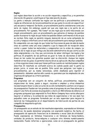 55
Reglas
Las reglas describen la acción o no acción requerida y específica, y no permiten
discreción. En general, constituyen el tipo más sencillo de plan.
La gente a menudo confunde las reglas con las políticas o procedimientos. Las
reglas se diferencian de los procedimientos en que guían la acción sin especificar
una secuencia temporal. De hecho, un procedimiento podría considerarse como una
serie de reglas. Sin embargo, puede ser que una regla sea o no parte de un
procedimiento. Por ejemplo, "No fumar" es una regla que no está relacionada con
ningún procedimiento, pero un procedimiento que gobierna el manejo de pedidos
puede incorporar la regla de que todos los pedidos deben confirmarse el día en que
se reciban. Esta regla no permite ninguna desviación de un curso estipulado de
acción y tampoco interfiere con el resto del procedimiento para manejar pedidos.
Es comparable con una regla de que todas las fracciones de peso de más de media
onza se cuenten como una onza completa o que la inspección de recepción debe
contar o pesar todos los materiales y compararlos con la orden de compra. La
esencia de la regla es que refleja una decisión administrativa de que cierta acción
debe emprenderse o no. Hay que cerciorarse de saber distinguir las reglas y las
políticas. El propósito de las políticas es guiar la toma de decisiones al definir
áreas en las cuales los gerentes puedan usar su discreción. Aunque las reglas
también sirven de guías, no permiten discreción en su aplicación. Muchas compañías
y otras organizaciones creen que tienen políticas cuando en realidad poseen reglas
descritas. El resultado es confusión acerca de cuándo puede usar la gente su
propio juicio, si acaso eso es posible. Esto quizá sea peligroso. Las reglas y
procedimientos, por su misma naturaleza, están diseñadas para reprimir el
pensamiento; debemos usarlos sólo cuando no queramos que los empleados de una
organización apliquen su criterio personal.
Programas
Los programas son un conjunto de metas, políticas, procedimientos, reglas,
asignaciones de tarea, pasos a seguir, recursos a emplear y otros elementos
necesarios para llevar a cabo un curso de acción; normalmente cuentan con el apoyo
de presupuestos. Pueden ser tan grandes como el programa de una línea aérea para
adquirir una flota de aviones de propulsión a chorro en 400 millones de dólares o el
programa quinquenal que emprendió la Ford Motor Company hace varios años para
mejorar el estatus y la calidad de sus miles de supervisores o tal vez sean tan
pequeños como un programa formulado por un solo supervisor para mejorar la
moral de los trabajadores en el departamento de fabricación de partes de una
compañía de maquinaria agrícola.
Presupuestos
Un presupuesto es un estado de los resultados esperados, expresados en términos
numéricos. Se puede denominar programa con expresión numérica. De hecho, al
presupuesto de operación financiera se le denomina a veces "plan de utilidades".
Puede expresarse en términos financieros o en términos de horas-hombre,
unidades de producto, horas-máquina o cualquier otro término numéricamente
mensurable. Puede referirse a operaciones, como en el presupuesto de gastos;
 