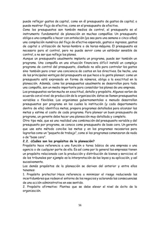 56
puede reflejar gastos de capital, como en él presupuesto de gastos de capital; o
puede mostrar flujo de efectivo, como en el presupuesto de efectivo.
Como los presupuestos son también medios de control, el presupuesto es el
instrumento fundamental de planeación en muchas compañías. Un presupuesto
obliga a una compañía a hacer con antelación (ya sea para una semana o cinco años)
una compilación numérica del flujo de efectivo esperado, gastos e ingresos, gastos
de capital o utilización de horas-hombre o de horas-máquina. El presupuesto es
necesario para el control, pero no puede servir como un estándar sensible de
control, a no ser que refleje los planes.
Aunque un presupuesto usualmente implanta un programa, puede ser también un
programa. Una compañía en una situación financiera difícil instaló un complejo
programa de control del presupuesto, diseñado no sólo para controlar los gastos
sino también para crear una conciencia de costos en los directivos. De hecho, una
de las principales ventajas del presupuesto es que hace a la gente planear; como un
presupuesto está expresado en forma de números, obliga a la exactitud en la
planeación. Además, como los presupuestos usualmente se desarrollan para toda
una compañía, son un medio importante para consolidar los planes de una empresa.
Los presupuestos varían mucho en exactitud, detalle y propósito. Algunos varían de
acuerdo con el nivel de producción de la organización; éstos se llaman presupuestos
variables o flexibles. Los organismos gubernamentales a menudo desarrollan
presupuestos por programa en los cuales la institución (y cada departamento
dentro de ella) identifica metas, prepara programas detallados para alcanzar las
metas y estima el costo de cada programa. Para planear un buen presupuesto de
programa, un gerente debe hacer una planeación muy detallada y completa.
Otro tipo más, que es una realidad una combinación del presupuesto variable y del
presupuesto por programa, se conoce como presupuesto de base cero. Un gerente
que use este método concibe las metas y en los programas necesarios para
lograrlas como un "paquete de trabajo", como si los programas comenzaran de nada
o de "base cero".
2.2. ¿Cuáles son los propósitos de la planeación?
Propósito hace referencia a una función o tarea básica de una empresa o una
agencia o de cualquier parte de ella. Es así como por lo general las empresas tienen
un propósito relacionado con la producción y distribución de bienes y servicios; el
de los tribunales por ejemplo es la interpretación de las leyes y su aplicación, y así
sucesivamente.
Los demás propósitos de la planeación se derivan del anterior y entre ellos
tenemos:
1. Propósito protector: Hace referencia a minimizar el riesgo reduciendo las
incertidumbres que rodean el entorno de los negocios y aclarando las consecuencias
de una acción administrativa en ese sentido.
2. Propósito afirmativo: Plantea que se debe elevar el nivel de éxito de la
organización.
 