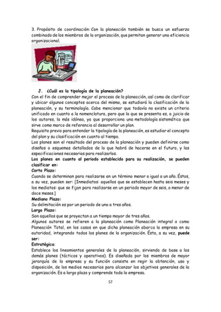 57
3. Propósito de coordinación: Con la planeación también se busca un esfuerzo
combinado de los miembros de la organización, que permitan generar una eficiencia
organizacional.
J. ¿Cuál es la tipología de la planeación?
Con el fin de comprender mejor el proceso de la planeación, así como de clarificar
y ubicar algunos conceptos acerca del mismo, se estudiará la clasificación de la
planeación, y su terminología. Cabe mencionar que todavía no existe un criterio
unificado en cuanto a la nomenclatura, pero que la que se presenta es, a juicio de
los autores, la más idónea, ya que proporciona una metodología sistemática que
sirve como marco de referencia al desarrollar un plan.
Requisito previo para entender la tipología de la planeación, es estudiar el concepto
del plan y su clasificación en cuanto al tiempo.
Los planes son el resultado del proceso de la planeación y pueden definirse como
diseños o esquemas detallados de lo que habrá de hacerse en el futuro, y las
especificaciones necesarias para realizarlos.
Los planes en cuanto al periodo establecido para su realización, se pueden
clasificar en:
Corto Plazo:
Cuando se determinan para realizarse en un término menor o igual a un año. Éstos,
a su vez, pueden ser: [Inmediatos: aquellos que se establecen hasta seis meses y
los mediatos: que se fijan para realizarse en un periodo mayor de seis, o menor de
doce meses.]
Mediano Plazo:
Su delimitación es por un periodo de uno a tres años.
Largo Plazo:
Son aquellos que se proyectan a un tiempo mayor de tres años.
Algunos autores se refieren a la planeación como Planeación integral o como
Planeación Total, en los casos en que dicha planeación abarca la empresa en su
autoridad, integrando todos los planes de la organización. Ésta, a su vez, puede
ser:
Estratégica:
Establece los lineamientos generales de la planeación, sirviendo de base a los
demás planes (tácticos y operativos). Es diseñada por los miembros de mayor
jerarquía de la empresa y su función consiste en regir la obtención, uso y
disposición, de los medios necesarios para alcanzar los objetivos generales de la
organización. Es a largo plazo y comprende toda la empresa.
 