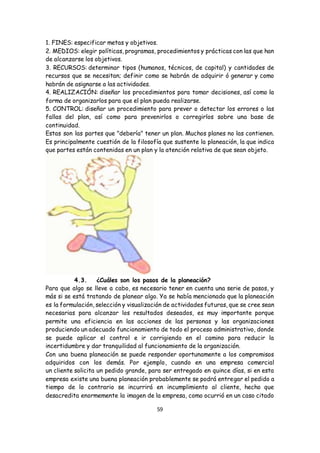 59
1. FINES: especificar metas y objetivos.
2. MEDIOS: elegir políticas, programas, procedimientos y prácticas con las que han
de alcanzarse los objetivos.
3. RECURSOS: determinar tipos (humanos, técnicos, de capital) y cantidades de
recursos que se necesitan; definir como se habrán de adquirir ó generar y como
habrán de asignarse a las actividades.
4. REALIZACIÓN: diseñar los procedimientos para tomar decisiones, así como la
forma de organizarlos para que el plan pueda realizarse.
5. CONTROL: diseñar un procedimiento para prever o detectar los errores o las
fallas del plan, así como para prevenirlos o corregirlos sobre una base de
continuidad.
Estas son las partes que "debería" tener un plan. Muchos planes no las contienen.
Es principalmente cuestión de la filosofía que sustente la planeación, la que indica
que partes están contenidas en un plan y la atención relativa de que sean objeto.
4.3. ¿Cuáles son los pasos de la planeación?
Para que algo se lleve a cabo, es necesario tener en cuenta una serie de pasos, y
más si se está tratando de planear algo. Ya se había mencionado que la planeación
es la formulación, selección y visualización de actividades futuras, que se cree sean
necesarias para alcanzar los resultados deseados, es muy importante porque
permite una eficiencia en las acciones de las personas y las organizaciones
produciendo un adecuado funcionamiento de todo el proceso administrativo, donde
se puede aplicar el control e ir corrigiendo en el camino para reducir la
incertidumbre y dar tranquilidad al funcionamiento de la organización.
Con una buena planeación se puede responder oportunamente a los compromisos
adquiridos con los demás. Por ejemplo, cuando en una empresa comercial
un cliente solicita un pedido grande, para ser entregado en quince días, si en esta
empresa existe una buena planeación probablemente se podrá entregar el pedido a
tiempo de lo contrario se incurrirá en incumplimiento al cliente, hecho que
desacredita enormemente la imagen de la empresa, como ocurrió en un caso citado
 
