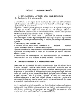 6
CAPÍTULO I: LA ADMINISTRACIÓN
1. INTRODUCCIÓN A LA TEORÍA DE LA ADMINISTRACIÓN
1.1. Fundamentos de la administración
La administración es el órgano social encargado de hacer que los recursos sean
productivos, con la responsabilidad de organizar el desarrollo económico que refleja el
espíritu esencial de la era moderna.
Las personas han hecho planes y perseguido metas por medio de organizaciones y lograr
todo tipo de hazañas desde hace miles de año. Sin embargo, la teoría de
la administración suele considerar un fenómeno relativamente reciente que surge con la
industrialización de Europa y estados Unidos en el siglo XXI.
Una organización es una unidad social o agrupación de personas constituidas
esencialmente para alcanzar objetivos específicos lo que significa que las organizaciones
se proponen y construyen con planeación y se elabora para conseguir determinados
objetivos.
La administración posee elementos como:
La eficiencia, eficacia, productividad, coordinación de recursos, objetivos
y grupos sociales que la hacen diferente a otras disciplinas.
El proceso administrativo comprende las actividades interrelacionadas de: planificación,
organización, dirección y control de todas las actividades que implican relaciones
humanas y tiempo.
La administración de empresas posee cinco variables principales que constituyen su
estudio las cuales son: tarea, personas, tecnología, ambiente y estructura.
1.2. Significado etimológico de la palabra administración
Comencemos por la etimología. La palabra administración viene del latín ad (hacia,
dirección, tendencia) y minister (subordinación u obediencia), y significa aquel que
realiza una función bajo el mando de otro, es decir, aquel que presta un servicio a otro.
Sin embargo, en la actualidad, la palabra administración tiene un significado distinto y
mucho más complejo porque incluye (dependiendo de la definición) términos como
"proceso", "recursos", "logro de objetivos", "eficiencia", "eficacia", entre otros, que han
cambiado radicalmente su significado original. Además, entender éste término se ha
vuelto más dificultoso por las diversas definiciones existentes hoy en día, las cuales,
varían según la escuela administrativa y el autor.
Por otra parte otros estudiosos señalan que el significado etimológico de la palabra
administración viene del latín Administratione, la cual significa acción de administrar y
este término, administrar, está compuesto por dos vocablos los cuales son: ad y
ministrare, el primer vocablo significa A, y el segundo SERVIR.
 