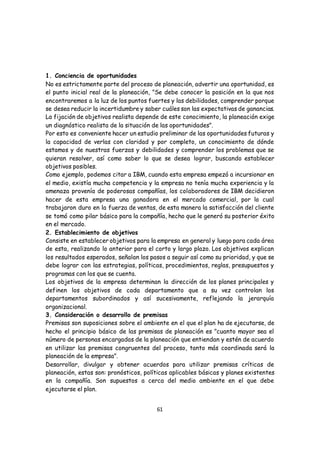 61
1. Conciencia de oportunidades
No es estrictamente parte del proceso de planeación, advertir una oportunidad, es
el punto inicial real de la planeación, "Se debe conocer la posición en la que nos
encontraremos a la luz de los puntos fuertes y las debilidades, comprender porque
se desea reducir la incertidumbre y saber cuáles son las expectativas de ganancias.
La fijación de objetivos realista depende de este conocimiento, la planeación exige
un diagnóstico realista de la situación de las oportunidades".
Por esto es conveniente hacer un estudio preliminar de las oportunidades futuras y
la capacidad de verlas con claridad y por completo, un conocimiento de dónde
estamos y de nuestras fuerzas y debilidades y comprender los problemas que se
quieran resolver, así como saber lo que se desea lograr, buscando establecer
objetivos posibles.
Como ejemplo, podemos citar a IBM, cuando esta empresa empezó a incursionar en
el medio, existía mucha competencia y la empresa no tenía mucha experiencia y la
amenaza provenía de poderosas compañías, los colaboradores de IBM decidieron
hacer de esta empresa una ganadora en el mercado comercial, por lo cual
trabajaron duro en la fuerza de ventas, de esta manera la satisfacción del cliente
se tomó como pilar básico para la compañía, hecho que le generó su posterior éxito
en el mercado.
2. Establecimiento de objetivos
Consiste en establecer objetivos para la empresa en general y luego para cada área
de esta, realizando lo anterior para el corto y largo plazo. Los objetivos explican
los resultados esperados, señalan los pasos a seguir así como su prioridad, y que se
debe lograr con las estrategias, políticas, procedimientos, reglas, presupuestos y
programas con los que se cuenta.
Los objetivos de la empresa determinan la dirección de los planes principales y
definen los objetivos de cada departamento que a su vez controlan los
departamentos subordinados y así sucesivamente, reflejando la jerarquía
organizacional.
3. Consideración o desarrollo de premisas
Premisas son suposiciones sobre el ambiente en el que el plan ha de ejecutarse, de
hecho el principio básico de las premisas de planeación es "cuanto mayor sea el
número de personas encargadas de la planeación que entiendan y estén de acuerdo
en utilizar las premisas congruentes del proceso, tanto más coordinada será la
planeación de la empresa".
Desarrollar, divulgar y obtener acuerdos para utilizar premisas críticas de
planeación, estas son: pronósticos, políticas aplicables básicas y planes existentes
en la compañía. Son supuestos a cerca del medio ambiente en el que debe
ejecutarse el plan.
 