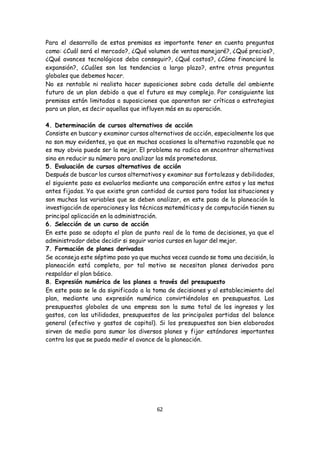 62
Para el desarrollo de estas premisas es importante tener en cuenta preguntas
como: ¿Cuál será el mercado?, ¿Qué volumen de ventas manejaré?, ¿Qué precios?,
¿Qué avances tecnológicos debo conseguir?, ¿Qué costos?, ¿Cómo financiaré la
expansión?, ¿Cuáles son las tendencias a largo plazo?, entre otras preguntas
globales que debemos hacer.
No es rentable ni realista hacer suposiciones sobre cada detalle del ambiente
futuro de un plan debido a que el futuro es muy complejo. Por consiguiente las
premisas están limitadas a suposiciones que aparentan ser críticas o estrategias
para un plan, es decir aquellas que influyen más en su operación.
4. Determinación de cursos alternativos de acción
Consiste en buscar y examinar cursos alternativos de acción, especialmente los que
no son muy evidentes, ya que en muchas ocasiones la alternativa razonable que no
es muy obvia puede ser la mejor. El problema no radica en encontrar alternativas
sino en reducir su número para analizar las más prometedoras.
5. Evaluación de cursos alternativos de acción
Después de buscar los cursos alternativos y examinar sus fortalezas y debilidades,
el siguiente paso es evaluarlos mediante una comparación entre estos y las metas
antes fijadas. Ya que existe gran cantidad de cursos para todas las situaciones y
son muchas las variables que se deben analizar, en este paso de la planeación la
investigación de operaciones y las técnicas matemáticas y de computación tienen su
principal aplicación en la administración.
6. Selección de un curso de acción
En este paso se adopta el plan de punto real de la toma de decisiones, ya que el
administrador debe decidir si seguir varios cursos en lugar del mejor.
7. Formación de planes derivados
Se aconseja este séptimo paso ya que muchas veces cuando se toma una decisión, la
planeación está completa, por tal motivo se necesitan planes derivados para
respaldar el plan básico.
8. Expresión numérica de los planes a través del presupuesto
En este paso se le da significado a la toma de decisiones y al establecimiento del
plan, mediante una expresión numérica convirtiéndolos en presupuestos. Los
presupuestos globales de una empresa son la suma total de los ingresos y los
gastos, con las utilidades, presupuestos de las principales partidas del balance
general (efectivo y gastos de capital). Si los presupuestos son bien elaborados
sirven de medio para sumar los diversos planes y fijar estándares importantes
contra los que se pueda medir el avance de la planeación.
 