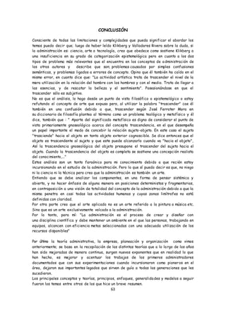 63
CONCLUSIÓN
Consciente de todas las limitaciones y complejidades que pueda significar el abordar los
temas puedo decir que; luego de haber leído Klikberg y Valladares Rivera sobre la duda, si
la administración es: ciencia, arte o tecnología, creo que obedece como sostiene Klikberg a
una insuficiencia en su grado de categorización epistemológica pero en cuanto a los dos
tipos de problema más relevantes que el encuentra en los conceptos de administración de
los otros autores y describe que son; problemas causados por simples confusiones
semánticas, y problemas ligados a errores de concepto. Opino que él también ha caído en el
mismo error, en cuanto dice que: "La actividad artística trata de trascender el nivel de la
mera utilización en la relación del hombre con los hombres y con el medio. Trata de llegar a
las esencias, y de rescatar la belleza y el sentimiento". Posesionándose en que el
trascender sólo es subjetivo.
No es que el análisis, lo hago desde un punto de vista filosófico o epistemológico o estoy
refutando el concepto de arte que expuso pero, al utilizar la palabra "trascender" cae él
también en una confusión debido a que, trascender según José Ferrater Mora en
su diccionario de filosofía plantea al término como un problema teológico y metafísico y él
dice, también que : " Aparte del significado metafísico es digno de considerar el punto de
vista primariamente gnoseológico acerca del concepto trascendencia, en el que desempeña
un papel importante el modo de concebir la relación sujeto-objeto. En este caso el sujeto
"trasciende" hacia el objeto en tanto objeto exterior cognoscible. Se dice entonces que el
objeto es trascendente al sujeto y que este puede alcanzarlo cuando va "hacia el objeto",
Así la trascendencia gnoseológica del objeto presupone el trascender del sujeto hacia el
objeto. Cuando la trascendencia del objeto es completa se sostiene una concepción realista
del conocimiento,..."
Estos análisis son un tanto faraónico para mi conocimiento debido a que recién estoy
incursionando en el estudio de la administración. Pero lo que sí puedo decir es que, no niego
ni la ciencia ni la técnica pero creo que la administración es también un arte.
Entiendo que se debe analizar los componentes, en una forma de pensar sistémica y
abierta, y no hacer énfasis de alguna manera en posiciones deterministas y fragmentarias,
en contraposición a una visión de totalidad del concepto de la administración debido a que la
misma penetra en casi todas las actividades humanas y cuyas zonas limítrofes no está
definidas con claridad.
Por otra parte creo que el arte aplicado no es un arte referido a la pintura o música etc.
Sino que es un arte exclusivamente volcado a la administración.
Por lo tanto, para mí: "La administración es el proceso de crear y diseñar con
una disciplina científica y debe mantener un ambiente en el que las personas, trabajando en
equipos, alcancen con eficiencia metas seleccionadas con una adecuada utilización de los
recursos disponibles"
Por último la teoría administrativa, la empresa, planeación y organización como vimos
anteriormente; se basa en la recopilación de las distintas teorías que a lo largo de los años
han sido mejoradas de manera continua, surgen nuevos exponentes que en realidad lo que
han hecho, es mejorar y acentuar los trabajos de los primeros administradores
documentados que con sus experimentaciones cuando incursionaron como pioneros en el
área, dejaron sus importantes legados que sirven de guía a todas las generaciones que les
sucedieron.
Los principales conceptos y teorías, principios, enfoques, generalidades y modelos a seguir
fueron los temas entre otros de los que hice un breve resumen.
 