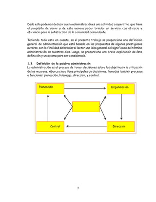 7
Dado esto podemos deducir que la administración es una actividad cooperativa que tiene
el propósito de servir y de esta manera poder brindar un servicio con eficacia y
eficiencia para la satisfacción de la comunidad demandante.
Teniendo todo esto en cuenta, en el presente trabajo se proporciona una definición
general de administración que está basada en las propuestas de algunos prestigiosos
autores, con la finalidad de brindar al lector una idea general del significado del término
administración en nuestros días. Luego, se proporciona una breve explicación de ésta
definición y un axioma para ser considerado.
1.3. Definición de la palabra administración
La administración es el proceso de tomar decisiones sobre los objetivos y la utilización
de los recursos. Abarca cinco tipos principales de decisiones, llamadas también procesos
o funciones: planeación, liderazgo, dirección, y control.
Planeación Organización
Control Dirección
 