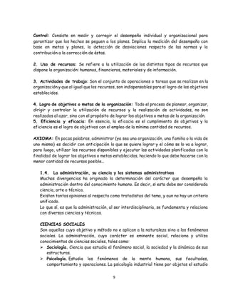 9
Control: Consiste en medir y corregir el desempeño individual y organizacional para
garantizar que los hechos se peguen a los planes. Implica la medición del desempeño con
base en metas y planes, la detección de desviaciones respecto de las normas y la
contribución a la corrección de éstas.
2. Uso de recursos: Se refiere a la utilización de los distintos tipos de recursos que
dispone la organización: humanos, financieros, materiales y de información.
3. Actividades de trabajo: Son el conjunto de operaciones o tareas que se realizan en la
organización y que al igual que los recursos, son indispensables para el logro de los objetivos
establecidos.
4. Logro de objetivos o metas de la organización: Todo el proceso de planear, organizar,
dirigir y controlar la utilización de recursos y la realización de actividades, no son
realizados al azar, sino con el propósito de lograr los objetivos o metas de la organización.
5. Eficiencia y eficacia: En esencia, la eficacia es el cumplimiento de objetivos y la
eficiencia es el logro de objetivos con el empleo de la mínima cantidad de recursos.
AXIOMA: En pocas palabras, administrar (ya sea una organización, una familia o la vida de
uno mismo) es decidir con anticipación lo que se quiere lograr y el cómo se lo va a lograr,
para luego, utilizar los recursos disponibles y ejecutar las actividades planificadas con la
finalidad de lograr los objetivos o metas establecidos, haciendo lo que debe hacerse con la
menor cantidad de recursos posible...
1.4. La administración, su ciencia y los sistemas administrativos
Muchas divergencias ha originado la determinación del carácter que desempeña la
administración dentro del conocimiento humano. Es decir, si esta debe ser considerada
ciencia, arte o técnica.
Existen tantas opiniones al respecto como tratadistas del tema, y aun no hay un criterio
unificado.
Lo que sí, es que la administración, al ser interdisciplinaria, se fundamenta y relaciona
con diversas ciencias y técnicas.
CIENCIAS SOCIALES
Son aquellas cuyo objetivo y método no e aplican a la naturaleza sino a los fenómenos
sociales. La administración, cuyo carácter es eminente social, relaciona y utiliza
conocimientos de ciencias sociales, tales como:
 Sociología. Ciencia que estudia el fenómeno social, la sociedad y la dinámica de sus
estructuras.
 Psicología. Estudia los fenómenos de la mente humana, sus facultades,
comportamiento y operaciones. La psicología industrial tiene por objetos el estudio
 