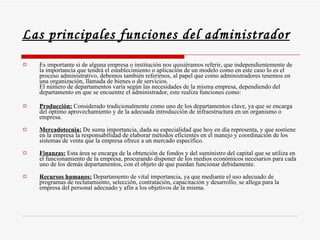 Las principales funciones del administrador   Es importante si de alguna empresa o institución nos quisiéramos referir, que independientemente de la importancia que tendrá el establecimiento o aplicación de un modelo como en este caso lo es el proceso administrativo, debemos también referirnos, al papel que como administradores tenemos en una organización, llamada de bienes o de servicios. El número de departamentos varía según las necesidades de la misma empresa, dependiendo del departamento en que se encuentre el administrador, este realiza funciones como: Producción:  Considerado tradicionalmente como uno de los departamentos clave, ya que se encarga del óptimo aprovechamiento y de la adecuada introducción de infraestructura en un organismo o empresa. Mercadotecnia:  De suma importancia, dada su especialidad que hoy en día representa, y que sostiene en la empresa la responsabilidad de elaborar métodos eficientes en el manejo y coordinación de los sistemas de venta que la empresa ofrece a un mercado específico. Finanzas:  Esta área se encarga de la obtención de fondos y del suministro del capital que se utiliza en el funcionamiento de la empresa, procurando disponer de los medios económicos necesarios para cada uno de los demás departamentos, con el objeto de que puedan funcionar debidamente. Recursos humanos:  Departamento de vital importancia, ya que mediante el uso adecuado de programas de reclutamiento, selección, contratación, capacitación y desarrollo, se allega para la empresa del personal adecuado y afín a los objetivos de la misma.  