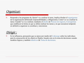Organizar:   Responde a las preguntas de, Quien? va a realizar la tarea, implica diseñar el  organigrama  de la organización definiendo responsabilidades y obligaciones; Como? se va a realizar la tarea; Cuando? se va a realizar; mediante el  diseño  de  Proceso de negocio ,  Cursogramas  que establecen la forma en que se deben realizar las tareas y en que secuencia temporal; en definitiva organizar es coordinar y sincronizar.  Dirigir : Es la influencia, persuasión que se ejerce por medio del  Liderazgo  sobre los individuos para la consecución de los objetivos fijados; basado esto en la toma de decisiones usando modelos lógicos y también  intuitivos  de  Toma de decisiones .  