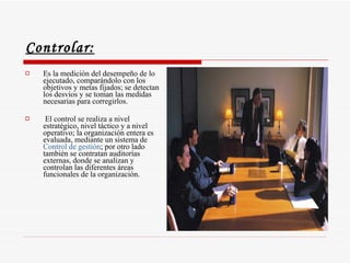 Controlar:   Es la medición del desempeño de lo ejecutado, comparándolo con los objetivos y metas fijados; se detectan los desvíos y se toman las medidas necesarias para corregirlos. El control se realiza a nivel estratégico, nivel táctico y a nivel operativo; la organización entera es evaluada, mediante un sistema de  Control de gestión ; por otro lado también se contratan auditorías externas, donde se analizan y controlan las diferentes áreas funcionales de la organización.  