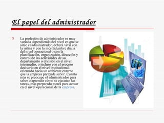 El papel del administrador La profesión de administrador es muy variada dependiendo del nivel en que se sitúe el administrador, deberá vivir con la rutina y con la incertidumbre diaria del nivel operacional o con la planificación, organización, dirección y control de las actividades de su departamento o división en el nivel intermedio, o incluso con el proceso decisorio en el nivel institucional, orientado hacia un ambiente externo que la empresa pretende servir. Cuanto más se preocupe el administrador para saber o aprender cómo se ejecutan las tareas, más preparado estará para actuar en el nivel operacional de la  empresa .  