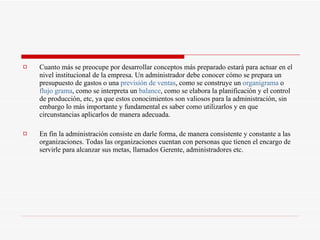 Cuanto más se preocupe por desarrollar conceptos más preparado estará para actuar en el nivel institucional de la empresa. Un administrador debe conocer cómo se prepara un presupuesto de gastos o una  previsión de ventas , como se construye un  organigrama  o  flujo grama , como se interpreta un  balance , como se elabora la planificación y el control de producción, etc, ya que estos conocimientos son valiosos para la administración, sin embargo lo más importante y fundamental es saber como utilizarlos y en que circunstancias aplicarlos de manera adecuada.  En fin la administración consiste en darle forma, de manera consistente y constante a las organizaciones. Todas las organizaciones cuentan con personas que tienen el encargo de servirle para alcanzar sus metas, llamados Gerente, administradores etc.  