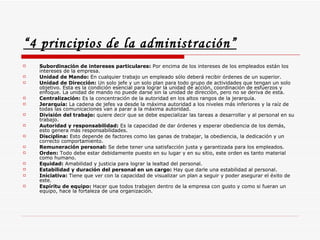 “ 4 principios de la administración”   Subordinación de intereses particulares:  Por encima de los intereses de los empleados están los intereses de la empresa.  Unidad de Mando:  En cualquier trabajo un empleado sólo deberá recibir órdenes de un superior.  Unidad de Dirección:  Un solo jefe y un solo plan para todo grupo de actividades que tengan un solo objetivo. Esta es la condición esencial para lograr la unidad de acción, coordinación de esfuerzos y enfoque. La unidad de mando no puede darse sin la unidad de dirección, pero no se deriva de esta.  Centralización:  Es la concentración de la autoridad en los altos rangos de la jerarquía.  Jerarquía:  La cadena de jefes va desde la máxima autoridad a los niveles más inferiores y la raíz de todas las comunicaciones van a parar a la máxima autoridad.  División del trabajo:  quiere decir que se debe especializar las tareas a desarrollar y al personal en su trabajo.  Autoridad y responsabilidad:  Es la capacidad de dar órdenes y esperar obediencia de los demás, esto genera más responsabilidades.  Disciplina:  Esto depende de factores como las ganas de trabajar, la obediencia, la dedicación y un correcto comportamiento.  Remuneración personal:  Se debe tener una satisfacción justa y garantizada para los empleados.  Orden:  Todo debe estar debidamente puesto en su lugar y en su sitio, este orden es tanto material como humano.  Equidad:  Amabilidad y justicia para lograr la lealtad del personal.  Estabilidad y duración del personal en un cargo:  Hay que darle una estabilidad al personal.  Iniciativa:  Tiene que ver con la capacidad de visualizar un plan a seguir y poder asegurar el éxito de este.  Espíritu de equipo:  Hacer que todos trabajen dentro de la empresa con gusto y como si fueran un equipo, hace la fortaleza de una organización.  