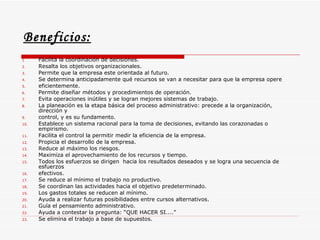 Beneficios:   Facilita la coordinación de decisiones.  Resalta los objetivos organizacionales.  Permite que la empresa este orientada al futuro.  Se determina anticipadamente qué recursos se van a necesitar para que la empresa opere  eficientemente.  Permite diseñar métodos y procedimientos de operación.  Evita operaciones inútiles y se logran mejores sistemas de trabajo.  La planeación es la etapa básica del proceso administrativo: precede a la organización, dirección y  control, y es su fundamento.  Establece un sistema racional para la toma de decisiones, evitando las corazonadas o empirismo.  Facilita el control la permitir medir la eficiencia de la empresa.  Propicia el desarrollo de la empresa.  Reduce al máximo los riesgos.  Maximiza el aprovechamiento de los recursos y tiempo.  Todos los esfuerzos se dirigen  hacia los resultados deseados y se logra una secuencia de esfuerzos  efectivos.  Se reduce al mínimo el trabajo no productivo.  Se coordinan las actividades hacia el objetivo predeterminado.  Los gastos totales se reducen al mínimo.  Ayuda a realizar futuras posibilidades entre cursos alternativos.  Guía el pensamiento administrativo.  Ayuda a contestar la pregunta: “QUE HACER SI....”  Se elimina el trabajo a base de supuestos.  