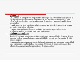 Gerente Un Gerente es una persona responsable de dirigir las actividades que ayudan a las organizaciones para alcanzar sus metas. La medida de la eficiencia y la eficacia de un Gerente, es el grado en que determine y alcance los objetivos apropiados. Los Gerentes actúan mediante relaciones que son vías de dos sentidos; una de las partes esta sujeta a la otra.  Los gerentes actúan mediante relaciones que tienen repercusiones que involucran a otras personas, para bien o para mal.  Administradores Son individuos en una organización que dirigen las actividades de otros. Estos también podrán tener algunas responsabilidades operativas. Se pueden dividir en dos grupos: Los operativos son personas que trabajan directamente en un puesto o actividad y no tienen responsabilidad de supervisar el trabajo de otros empleados. Los administradores dirigen las actividades de otras gentes.   