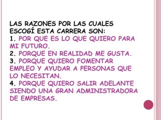 LAS RAZONES POR LAS CUALES
ESCOGÍ ESTA CARRERA SON:
1. POR QUE ES LO QUE QUIERO PARA
MI FUTURO.
2. PORQUE EN REALIDAD ME GUSTA.
3. PORQUE QUIERO FOMENTAR
EMPLEO Y AYUDAR A PERSONAS QUE
LO NECESITAN.
4. PORQUE QUIERO SALIR ADELANTE
SIENDO UNA GRAN ADMINISTRADORA
DE EMPRESAS.
 