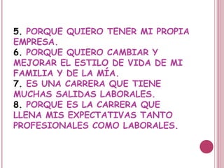 5. PORQUE QUIERO TENER MI PROPIA
EMPRESA.
6. PORQUE QUIERO CAMBIAR Y
MEJORAR EL ESTILO DE VIDA DE MI
FAMILIA Y DE LA MÍA.
7. ES UNA CARRERA QUE TIENE
MUCHAS SALIDAS LABORALES.
8. PORQUE ES LA CARRERA QUE
LLENA MIS EXPECTATIVAS TANTO
PROFESIONALES COMO LABORALES.
 
