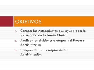 1. Conocer los Antecedentes que ayudaron a la
formulación de la Teoría Clásica.
2. Analizar las divisiones o etapas del Proceso
Administrativo.
3. Comprender los Principios de la
Administración.
OBJETIVOS
 