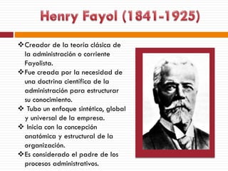 Creador de la teoría clásica de
la administración o corriente
Fayolista.
Fue creada por la necesidad de
una doctrina científica de la
administración para estructurar
su conocimiento.
 Tubo un enfoque sintético, global
y universal de la empresa.
 Inicia con la concepción
anatómica y estructural de la
organización.
Es considerado el padre de los
procesos administrativos.
 