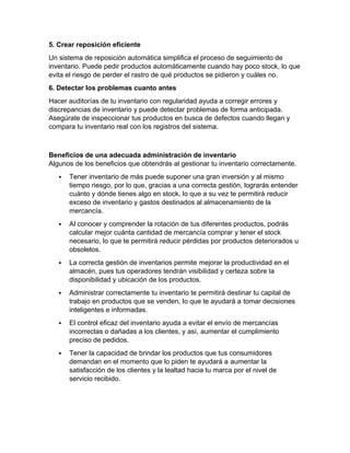 5. Crear reposición eficiente
Un sistema de reposición automática simplifica el proceso de seguimiento de
inventario. Puede pedir productos automáticamente cuando hay poco stock, lo que
evita el riesgo de perder el rastro de qué productos se pidieron y cuáles no.
6. Detectar los problemas cuanto antes
Hacer auditorías de tu inventario con regularidad ayuda a corregir errores y
discrepancias de inventario y puede detectar problemas de forma anticipada.
Asegúrate de inspeccionar tus productos en busca de defectos cuando llegan y
compara tu inventario real con los registros del sistema.
Beneficios de una adecuada administración de inventario
Algunos de los beneficios que obtendrás al gestionar tu inventario correctamente.
 Tener inventario de más puede suponer una gran inversión y al mismo
tiempo riesgo, por lo que, gracias a una correcta gestión, lograrás entender
cuánto y dónde tienes algo en stock, lo que a su vez te permitirá reducir
exceso de inventario y gastos destinados al almacenamiento de la
mercancía.
 Al conocer y comprender la rotación de tus diferentes productos, podrás
calcular mejor cuánta cantidad de mercancía comprar y tener el stock
necesario, lo que te permitirá reducir pérdidas por productos deteriorados u
obsoletos.
 La correcta gestión de inventarios permite mejorar la productividad en el
almacén, pues tus operadores tendrán visibilidad y certeza sobre la
disponibilidad y ubicación de los productos.
 Administrar correctamente tu inventario te permitirá destinar tu capital de
trabajo en productos que se venden, lo que te ayudará a tomar decisiones
inteligentes e informadas.
 El control eficaz del inventario ayuda a evitar el envío de mercancías
incorrectas o dañadas a los clientes, y así, aumentar el cumplimiento
preciso de pedidos.
 Tener la capacidad de brindar los productos que tus consumidores
demandan en el momento que lo piden te ayudará a aumentar la
satisfacción de los clientes y la lealtad hacia tu marca por el nivel de
servicio recibido.
 