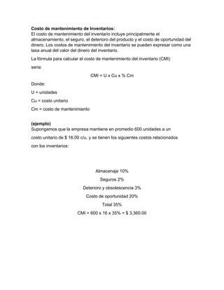 Costo de mantenimiento de Inventarios:
El costo de mantenimiento del inventario incluye principalmente el
almacenamiento, el seguro, el deterioro del producto y el costo de oportunidad del
dinero. Los costos de mantenimiento del inventario se pueden expresar como una
tasa anual del valor del dinero del inventario.
La fórmula para calcular el costo de mantenimiento del inventario (CMI)
seria:
CMI = U x Cu x % Cm
Donde:
U = unidades
Cu = costo unitario
Cm = costo de mantenimiento
(ejemplo)
Supongamos que la empresa mantiene en promedio 600 unidades a un
costo unitario de $ 16.00 c/u. y se tienen los siguientes costos relacionados
con los inventarios:
Almacenaje 10%
Seguros 2%
Deterioro y obsolescencia 3%
Costo de oportunidad 20%
Total 35%
CMI = 600 x 16 x 35% = $ 3,360.00
 