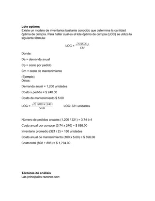 Lote optimo:
Existe un modelo de inventarios bastante conocido que determina la cantidad
óptima de compra. Para hallar cuál es el lote óptimo de compra (LOC) se utiliza la
siguiente fórmula:
LOC =
√2 DAxC p
CM
Donde:
Da = demanda anual
Cp = costo por pedido
Cm = costo de mantenimiento
(Ejemplo)
Datos:
Demanda anual = 1,200 unidades
Costo x pedido = $ 240.00
Costo de mantenimiento $ 5.60
LOC =
√2(1200) x(240)
5.60
LOC: 321 unidades
Número de pedidos anuales (1,200 / 321) = 3.74 ó 4
Costo anual por comprar (3.74 x 240) = $ 898.00
Inventario promedio (321 / 2) = 160 unidades
Costo anual de mantenimiento (160 x 5.60) = $ 896.00
Costo total (898 + 896) = $ 1,794.00
Técnicas de análisis
Las principales razones son:
 