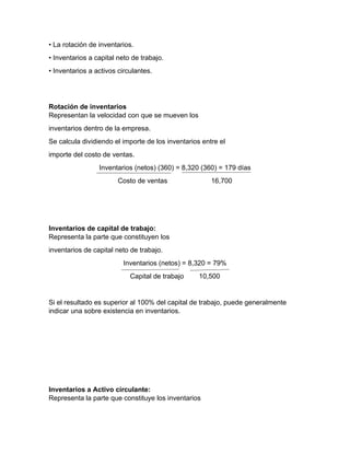 • La rotación de inventarios.
• Inventarios a capital neto de trabajo.
• Inventarios a activos circulantes.
Rotación de inventarios
Representan la velocidad con que se mueven los
inventarios dentro de la empresa.
Se calcula dividiendo el importe de los inventarios entre el
importe del costo de ventas.
Inventarios (netos) (360) = 8,320 (360) = 179 días
Costo de ventas 16,700
Inventarios de capital de trabajo:
Representa la parte que constituyen los
inventarios de capital neto de trabajo.
Inventarios (netos) = 8,320 = 79%
Capital de trabajo 10,500
Si el resultado es superior al 100% del capital de trabajo, puede generalmente
indicar una sobre existencia en inventarios.
Inventarios a Activo circulante:
Representa la parte que constituye los inventarios
 