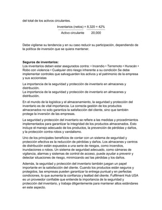 del total de los activos circulantes.
Inventarios (netos) = 8,320 = 42%
Activo circulante 20,000
Debe vigilarse su tendencia y en su caso reducir su participación, dependiendo de
la política de inversión que se quiera mantener.
Seguros de inventarios:
Los inventarios deben estar asegurados contra: • Incendio • Terremoto • Huracán •
Robo con violencia • Cualquier otro riesgo inherente a su condición Se debe
implementar controles que salvaguarden los activos y el patrimonio de la empresa
y sus accionistas
La importancia de la seguridad y protección de inventario en almacenes y
distribución.
La importancia de la seguridad y protección de inventario en almacenes y
distribución.
En el mundo de la logística y el almacenamiento, la seguridad y protección del
inventario es de vital importancia. La correcta gestión de los productos
almacenados no solo garantiza la satisfacción del cliente, sino que también
protege la inversión de las empresas.
La seguridad y protección del inventario se refiere a las medidas y procedimientos
implementados para garantizar la integridad de los productos almacenados. Esto
incluye el manejo adecuado de los productos, la prevención de pérdidas y daños,
y la protección contra robos y vandalismo.
Uno de los principales beneficios de contar con un sistema de seguridad y
protección efectiva es la reducción de pérdidas y daños. Los almacenes y centros
de distribución están expuestos a una serie de riesgos, como incendios,
inundaciones o robos. Un sistema de seguridad adecuado, como cámaras de
vigilancia, alarmas y sistemas de control de acceso, puede ayudar a prevenir y
detectar situaciones de riesgo, minimizando así las pérdidas y los daños.
Además, la seguridad y protección del inventario también juegan un papel
importante en la satisfacción del cliente. Cuando los productos están seguros y
protegidos, las empresas pueden garantizar la entrega puntual y en perfectas
condiciones, lo que aumenta la confianza y lealtad del cliente. Fulfilment Hub USA
es un proveedor confiable que entiende la importancia de la seguridad y
protección del inventario, y trabaja diligentemente para mantener altos estándares
en este aspecto.
 