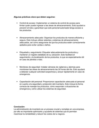 Algunas prácticas clave que deben seguirse:
 Control de acceso: Implementar un sistema de control de acceso para
limitar quién puede ingresar a las áreas de almacenamiento. Esto ayudará a
prevenir el robo y garantizar que solo personal autorizado tenga acceso a
los productos.
 Almacenamiento adecuado: Organizar los productos de manera eficiente y
segura. Esto incluye utilizar estantes y sistemas de almacenamiento
adecuados, así como asegurarse de que los productos estén correctamente
apilados para evitar caídas o daños.
 Etiquetado y seguimiento: Etiquetar adecuadamente los productos y
mantener un registro detallado de su ubicación. Esto facilitará el
seguimiento y la localización de los productos, lo que es especialmente útil
en caso de pérdida o robo.
 Monitoreo de seguridad: Instalar cámaras de vigilancia y alarmas para
monitorear las áreas de almacenamiento las 24 horas del día. Esto ayudará
a detectar cualquier actividad sospechosa y actuar rápidamente en caso de
emergencia.
 Capacitación del personal: Proporcionar capacitación adecuada al personal
en cuanto a la seguridad y protección del inventario. Esto incluye la forma
correcta de manejar los productos, cómo responder a situaciones de
emergencia y cómo utilizar los sistemas de seguridad.
Conclusión:
La administración de inventario es un proceso crucial y complejo en una empresa,
por ello es importante optimizarlo y ayudarte de sistemas que te permitan
maximizar la rentabilidad y reducir los costos de tu negocio.
 