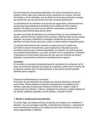 Son los bienes de una empresa destinados a la venta o la producción para su
posterior venta, tales como materias primas, producción en proceso, artículos
terminados, y otros materiales, que se utilicen en el proceso productivo, envases
de mercancías, que se consuman en el ciclo normal de operaciones.
La administración de inventario es el proceso de seguimiento y almacenamiento
de productos para satisfacer la demanda de los clientes de forma rápida y
eficiente. Se aplica a la forma en que obtienes, almacenas y procesas los
productos para tenerlos listos para la venta.
se refiere al proceso de identificar qué productos tienes, en qué cantidades los
tienes, y dónde los tienes, desde que los compras o fabricas hasta que los vendes.
Además, nos ayuda a identificar la velocidad y tendencias de consumo para
planificar compras futuras sobre qué, cuánto y cuándo realizar el siguiente pedido.
La correcta administración del inventario es clave para que tu cadena de
suministro funcioné correctamente, pues imaginemos el desastre que sería
prometer productos que no tienes disponibles a tus clientes, eso podría suponer
que quedaran descontentos y, por ende, se fueran con la competencia. O también
el escenario en el que tienes mercancía de más, que con el tiempo se volverá
obsoleta y nuevamente se traduciría en pérdidas para tu negocio.
Inventario
El inventario es una pieza fundamental para los resultados de tu empresa, por lo
tanto, es importante optimizar el proceso de su gestión y saber cómo funciona. De
lo contrario, puedes caer en malas prácticas, lo que podría suponer grandes
pérdidas para tu negocio.
Proceso de administración de inventario
El proceso de administración de inventario de comercio electrónico consta de
varias fases. Desde abastecer productos hasta gestionar los pedidos de los
clientes, cada paso es clave para mantener el éxito de tu negocio: recibir e
inspeccionar los productos, ordenar y abastecer los productos, aceptar pedidos de
los clientes, gestionar paquetes y enviar pedidos, y reponer el stock.
1. Recibir e inspeccionar los productos
En primer lugar, las materias primas y productos se entregan en tu instalación o
almacén. Una vez que llegue el pedido, comprueba los productos, y asegúrate de
que la cantidad de productos y los códigos de serie sean correctos y de que no
haya irregularidades ni defectos.
 